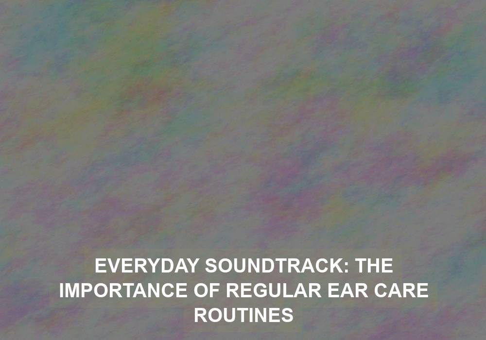 Everyday Soundtrack: The Importance of Regular Ear Care Routines