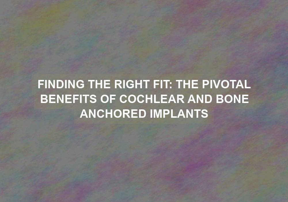 Finding the Right Fit: The Pivotal Benefits of Cochlear and Bone Anchored Implants