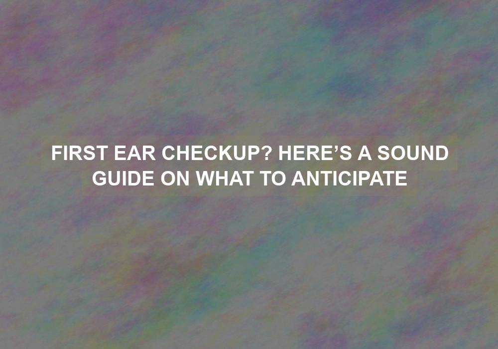 First Ear Checkup? Here’s a Sound Guide on What to Anticipate