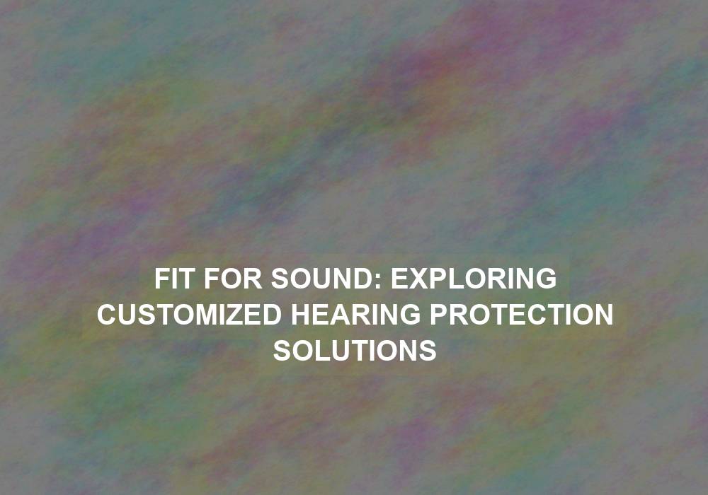 Fit for Sound: Exploring Customized Hearing Protection Solutions
