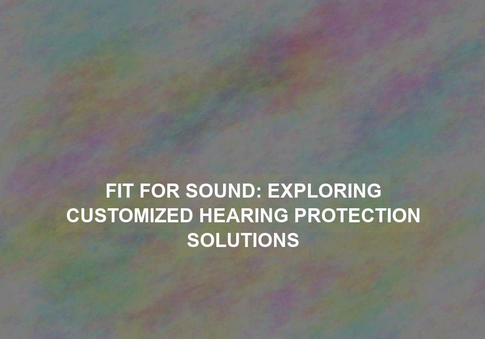 Fit for Sound: Exploring Customized Hearing Protection Solutions