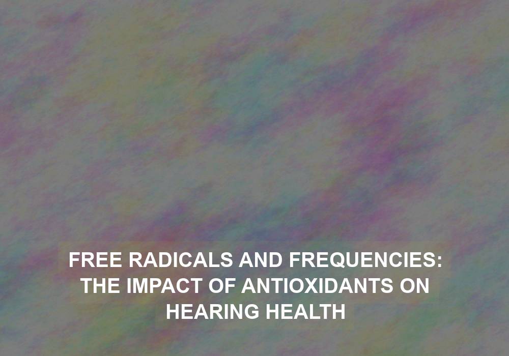 Free Radicals and Frequencies: The Impact of Antioxidants on Hearing Health