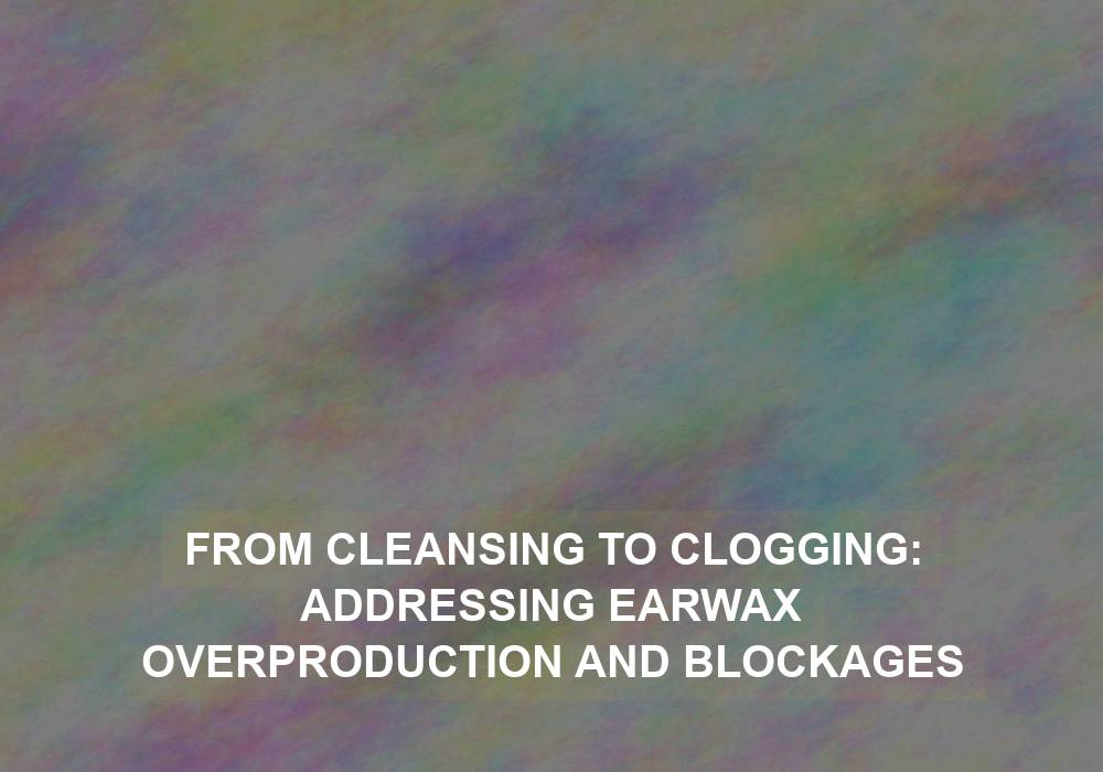 From Cleansing to Clogging: Addressing Earwax Overproduction and Blockages