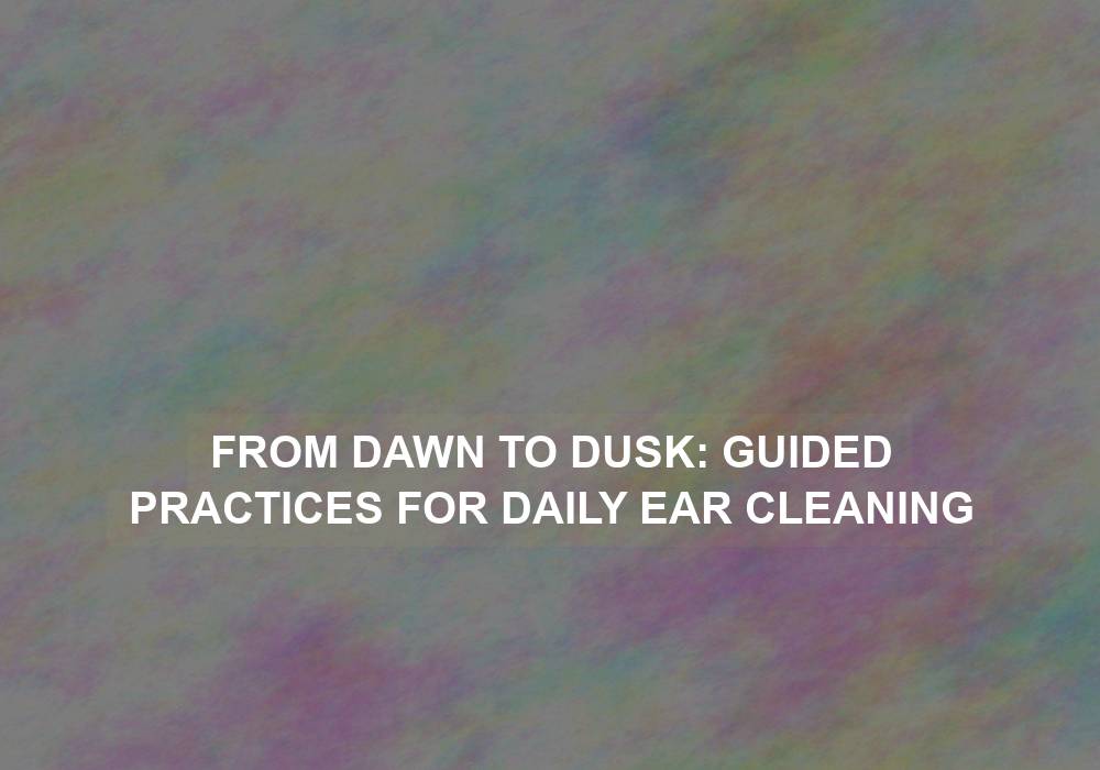 From Dawn to Dusk: Guided Practices for Daily Ear Cleaning