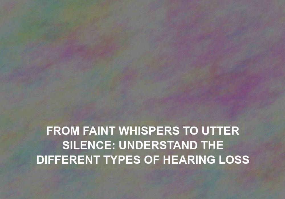 From Faint Whispers to Utter Silence: Understand the Different Types of Hearing Loss