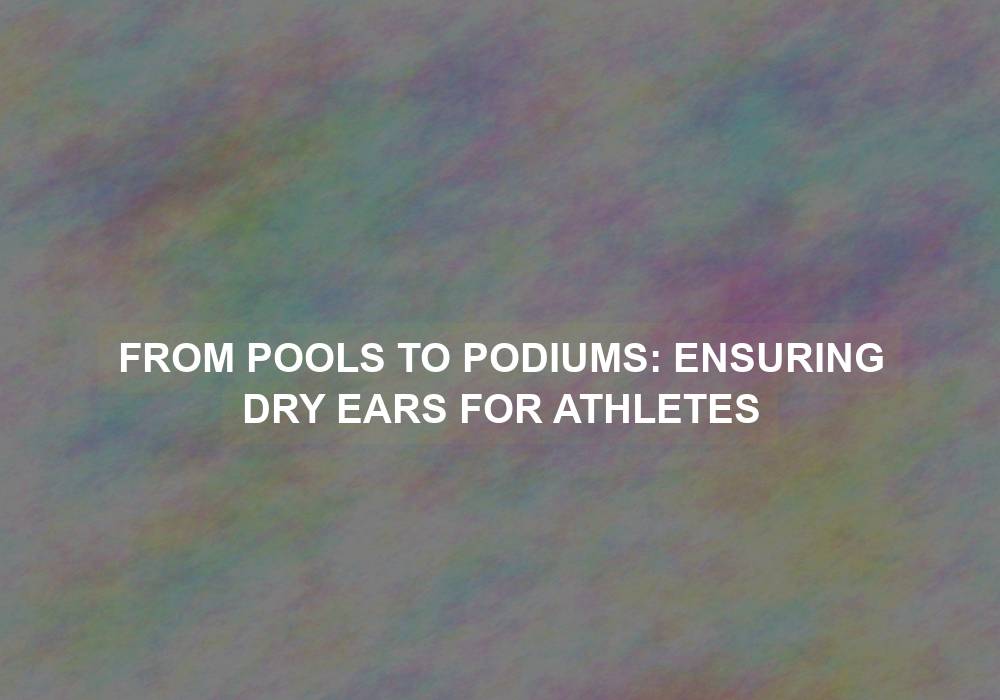 From Pools to Podiums: Ensuring Dry Ears for Athletes