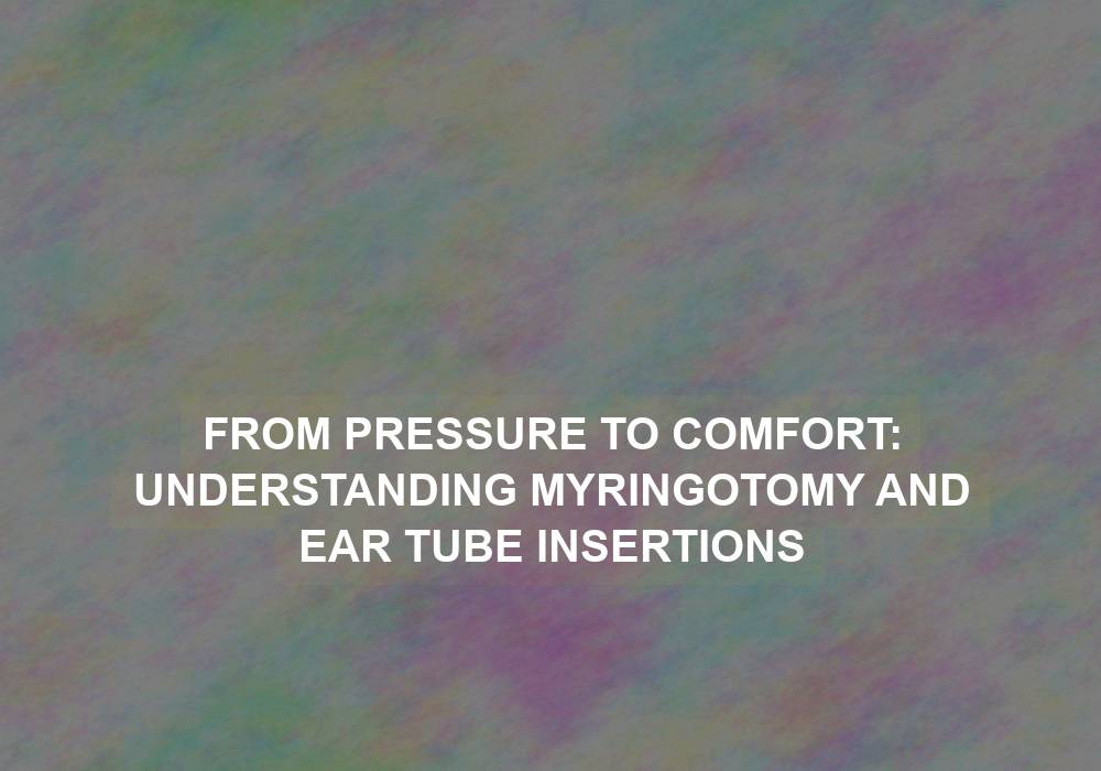 From Pressure to Comfort: Understanding Myringotomy and Ear Tube Insertions
