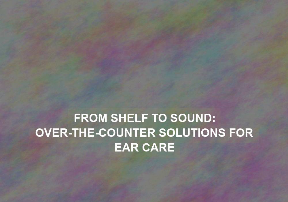From Shelf to Sound: Over-the-Counter Solutions for Ear Care