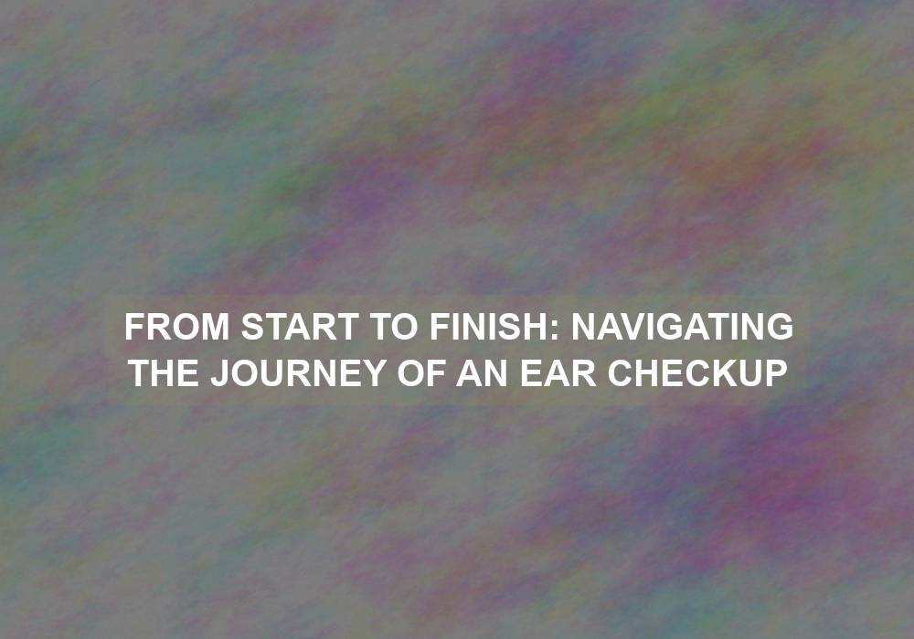 From Start to Finish: Navigating the Journey of an Ear Checkup