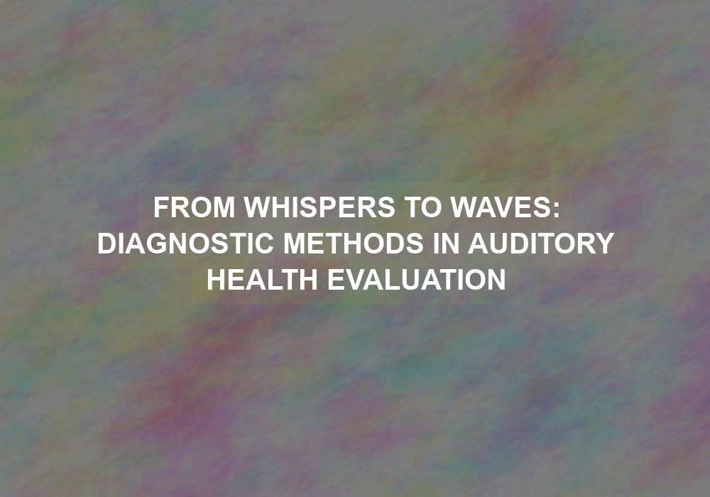 From Whispers to Waves: Diagnostic Methods in Auditory Health Evaluation