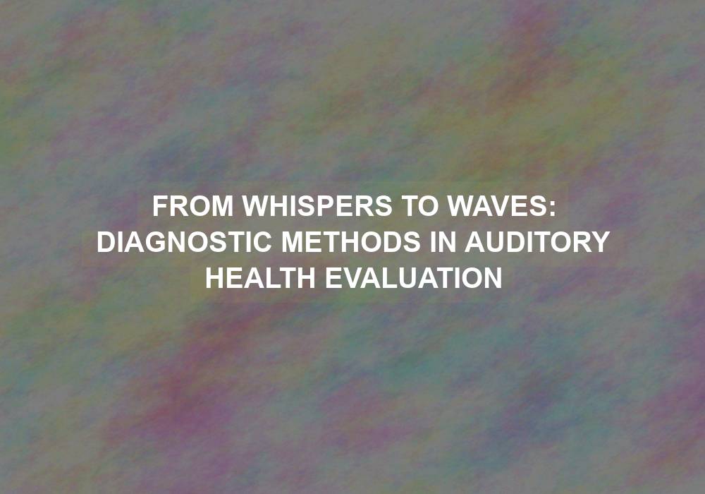 From Whispers to Waves: Diagnostic Methods in Auditory Health Evaluation