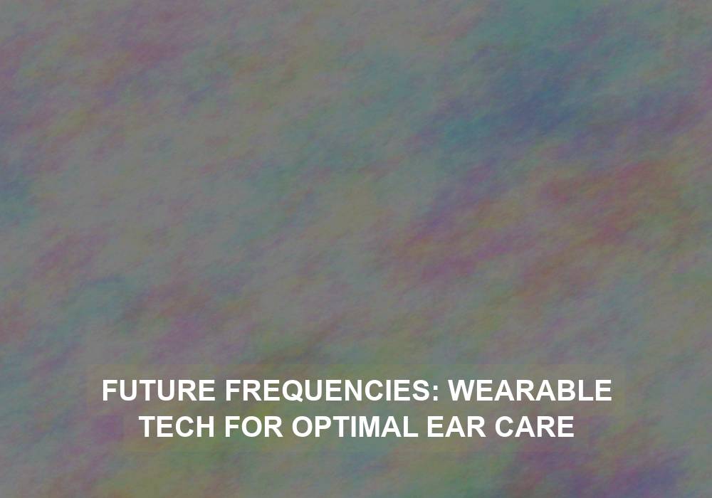 Future Frequencies: Wearable Tech for Optimal Ear Care