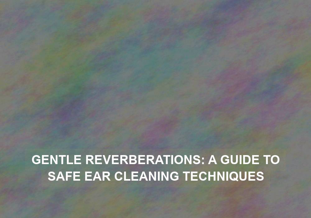 Gentle Reverberations: A Guide to Safe Ear Cleaning Techniques