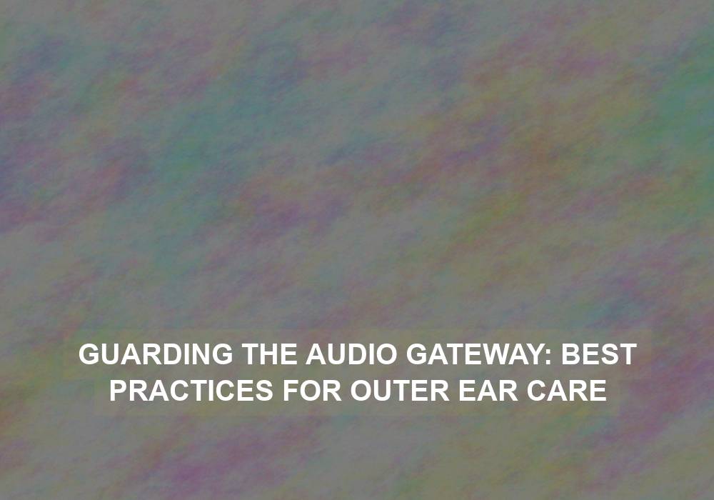 Guarding the Audio Gateway: Best Practices for Outer Ear Care