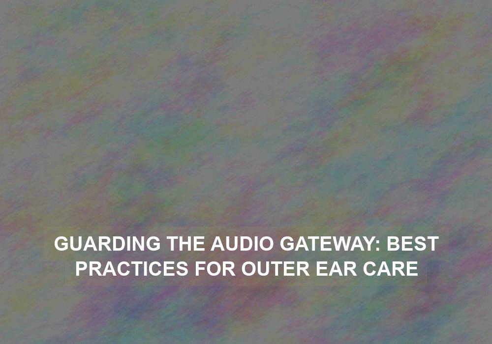 Guarding the Audio Gateway: Best Practices for Outer Ear Care