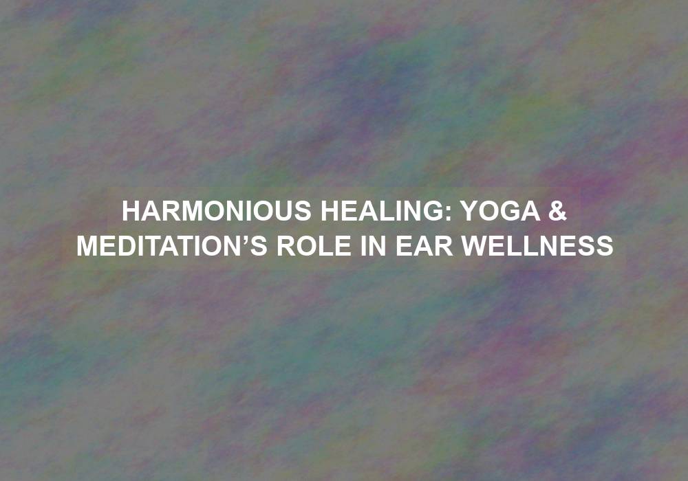 Harmonious Healing: Yoga & Meditation’s Role in Ear Wellness