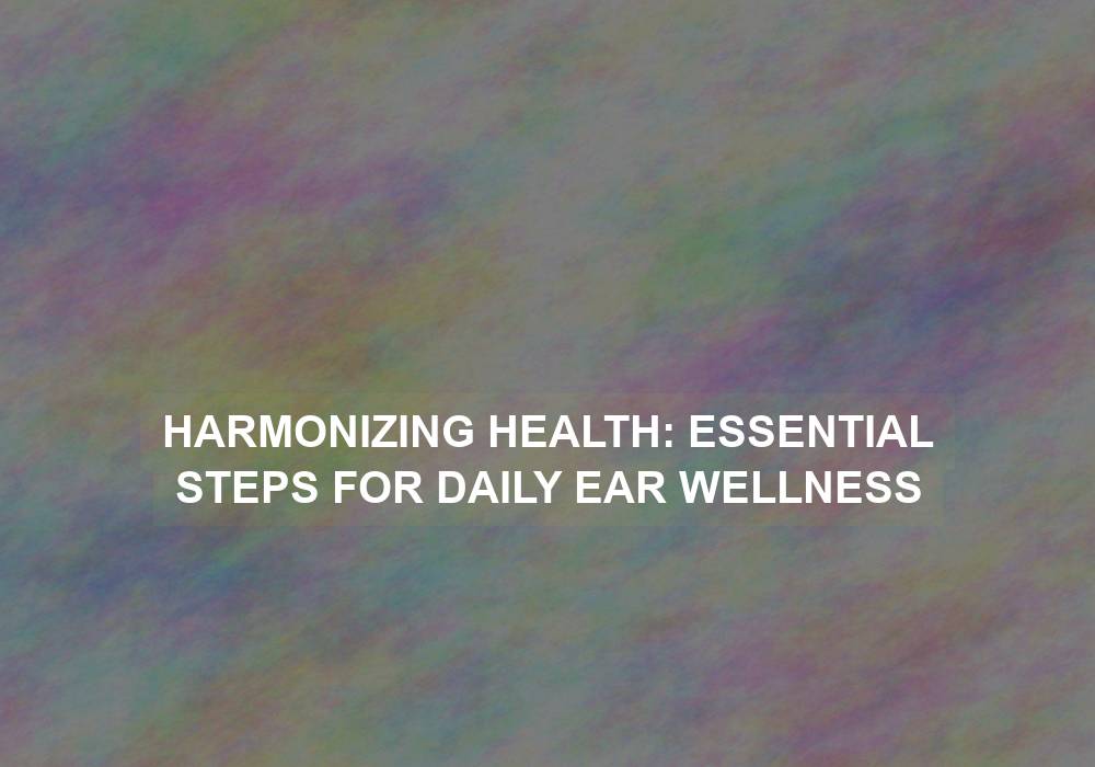 Harmonizing Health: Essential Steps for Daily Ear Wellness