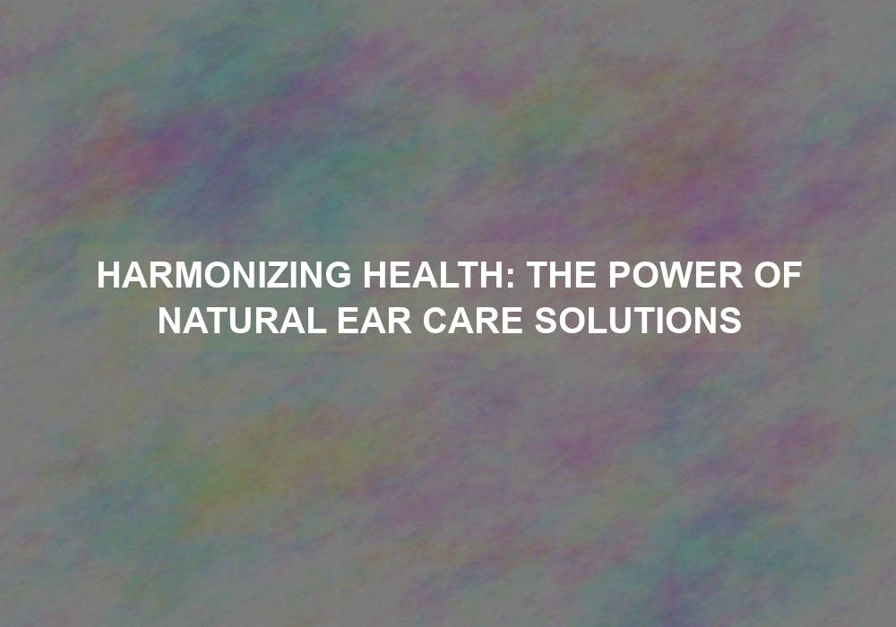 Harmonizing Health: The Power of Natural Ear Care Solutions