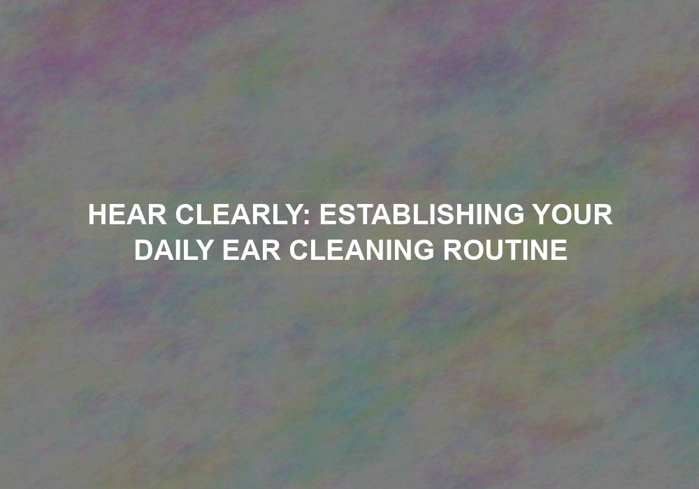 Hear Clearly: Establishing Your Daily Ear Cleaning Routine