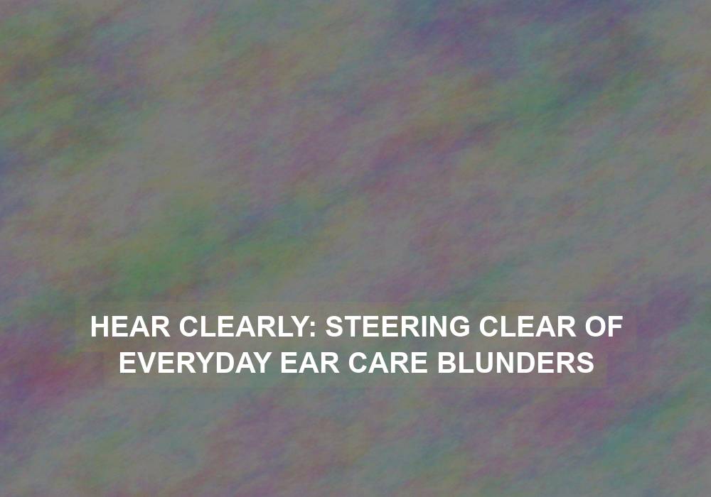 Hear Clearly: Steering Clear of Everyday Ear Care Blunders