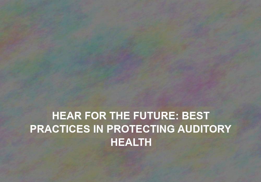 Hear for the Future: Best Practices in Protecting Auditory Health
