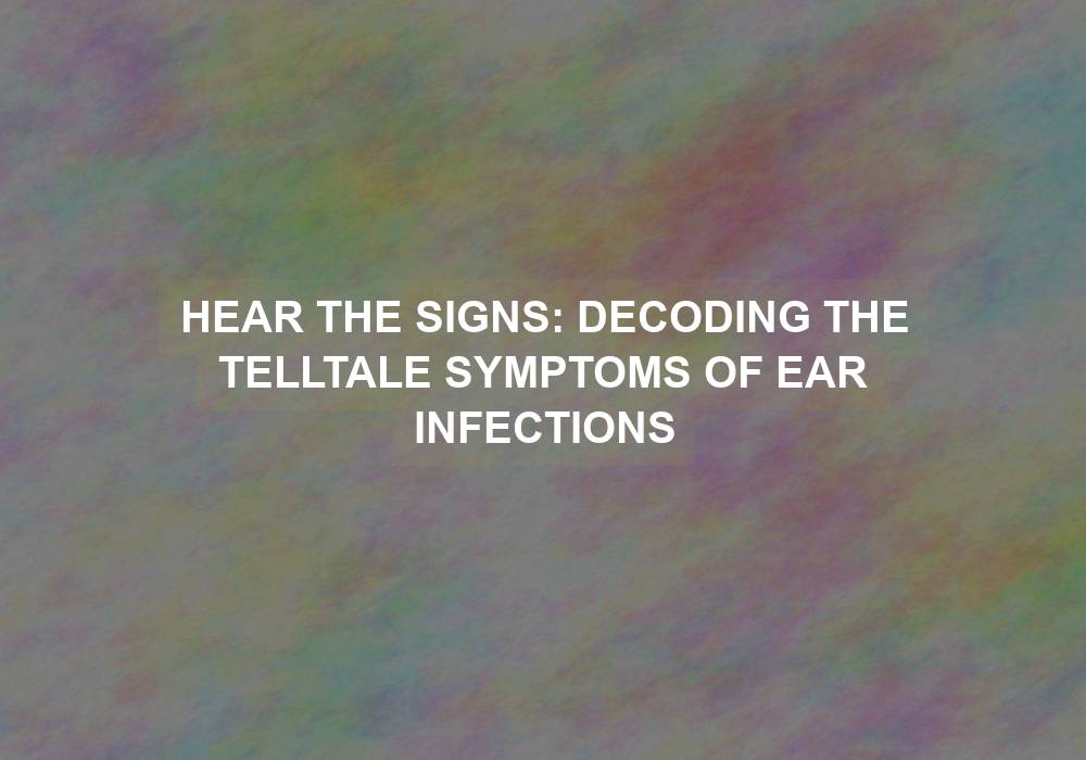 Hear the Signs: Decoding the Telltale Symptoms of Ear Infections