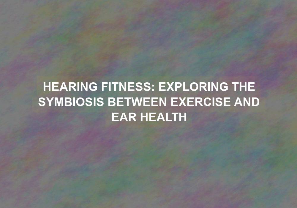 Hearing Fitness: Exploring the Symbiosis Between Exercise and Ear Health