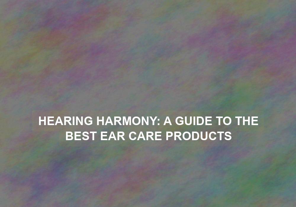 Hearing Harmony: A Guide to the Best Ear Care Products
