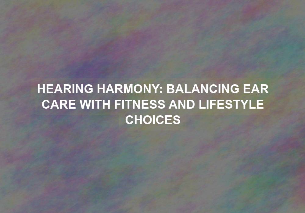 Hearing Harmony: Balancing Ear Care with Fitness and Lifestyle Choices