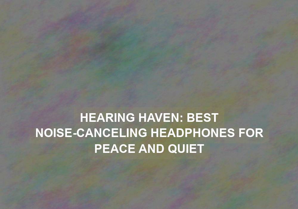 Hearing Haven: Best Noise-Canceling Headphones for Peace and Quiet