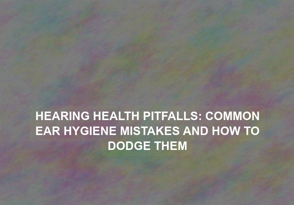 Hearing Health Pitfalls: Common Ear Hygiene Mistakes and How to Dodge Them