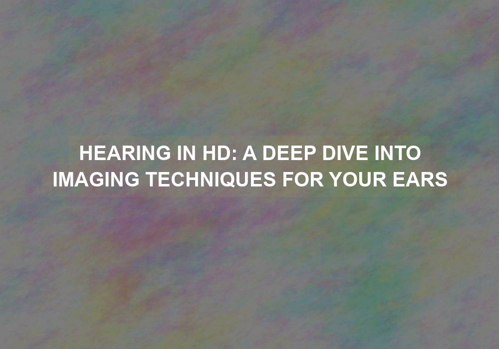 Hearing in HD: A Deep Dive into Imaging Techniques for Your Ears