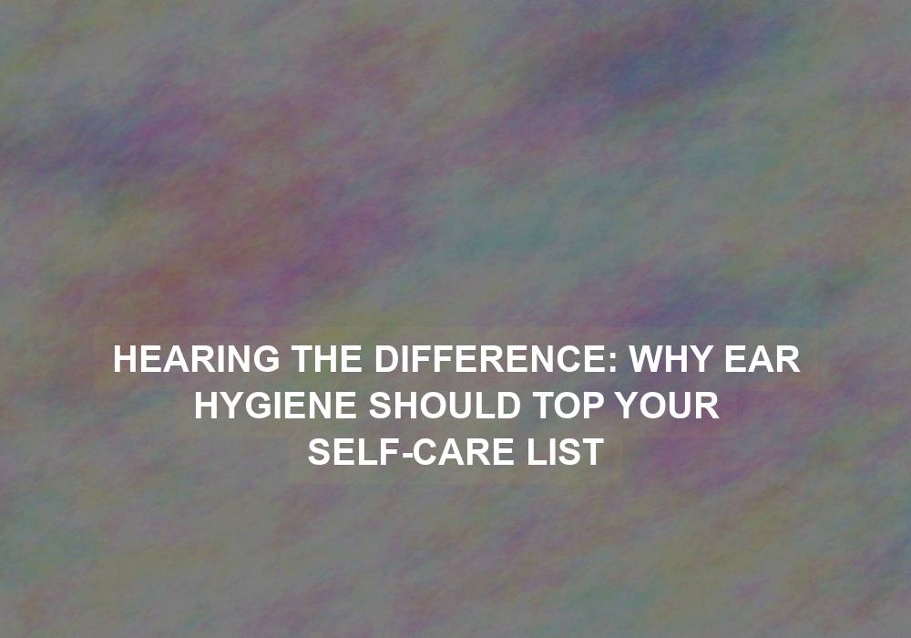 Hearing the Difference: Why Ear Hygiene Should Top Your Self-Care List