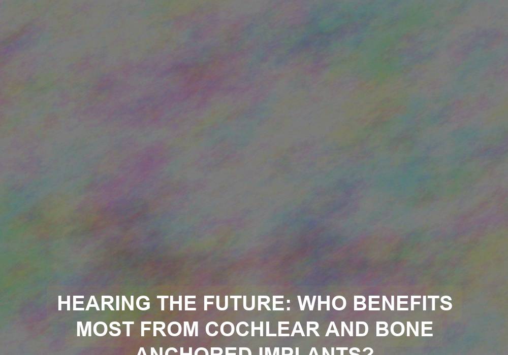Hearing the Future: Who Benefits Most from Cochlear and Bone Anchored Implants?