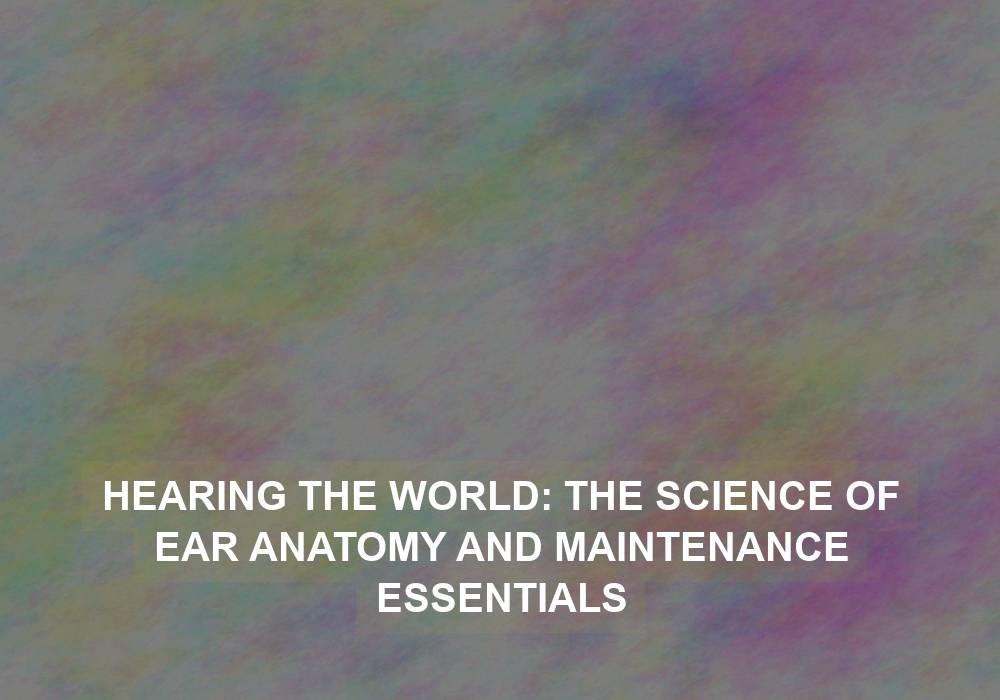 Hearing the World: The Science of Ear Anatomy and Maintenance Essentials