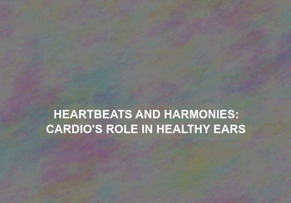 Heartbeats and Harmonies: Cardio’s Role in Healthy Ears