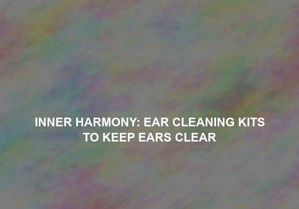 Inner Harmony: Ear Cleaning Kits to Keep Ears Clear