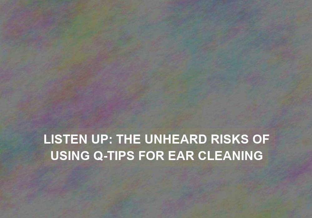 Listen Up: The Unheard Risks of Using Q-tips for Ear Cleaning
