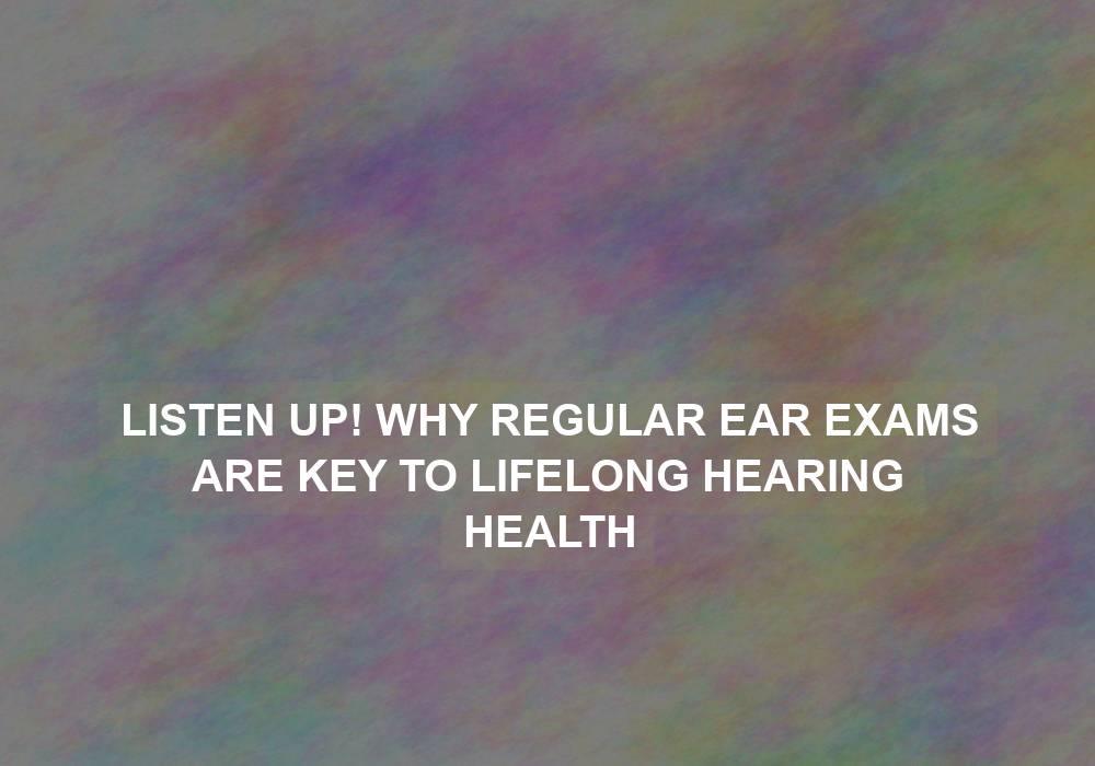 Listen Up! Why Regular Ear Exams are Key to Lifelong Hearing Health