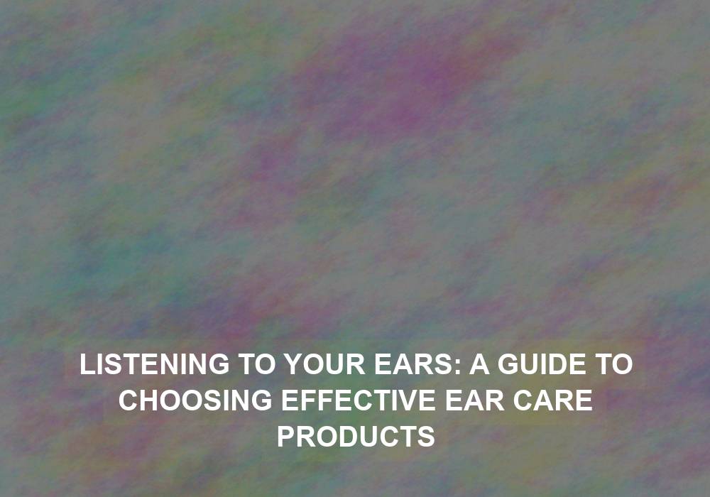 Listening to Your Ears: A Guide to Choosing Effective Ear Care Products