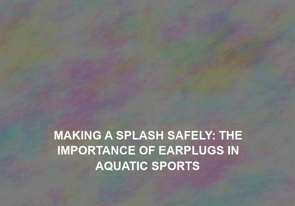 Making a Splash Safely: The Importance of Earplugs in Aquatic Sports