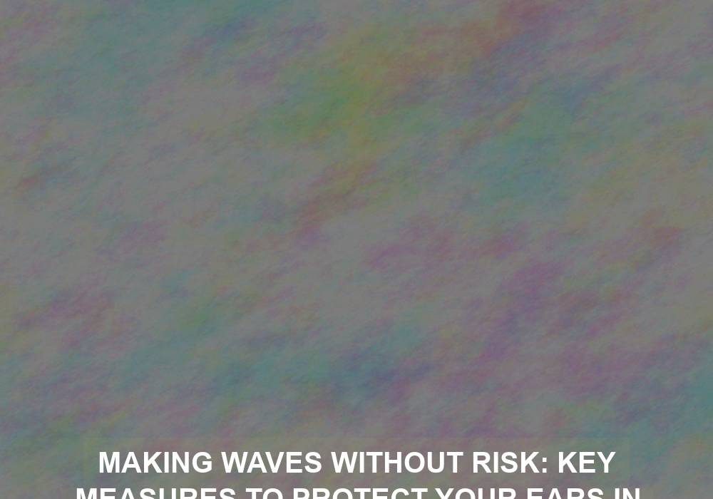 Making Waves Without Risk: Key Measures to Protect Your Ears in the Water
