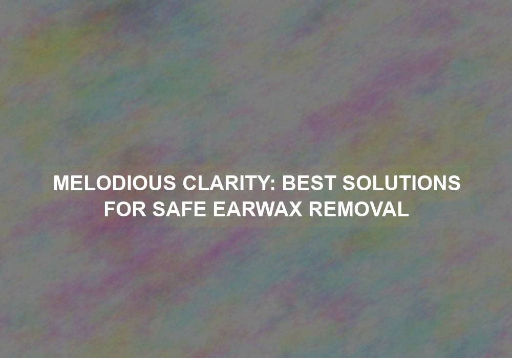 Melodious Clarity: Best Solutions for Safe Earwax Removal
