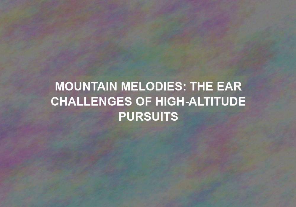 Mountain Melodies: The Ear Challenges of High-Altitude Pursuits
