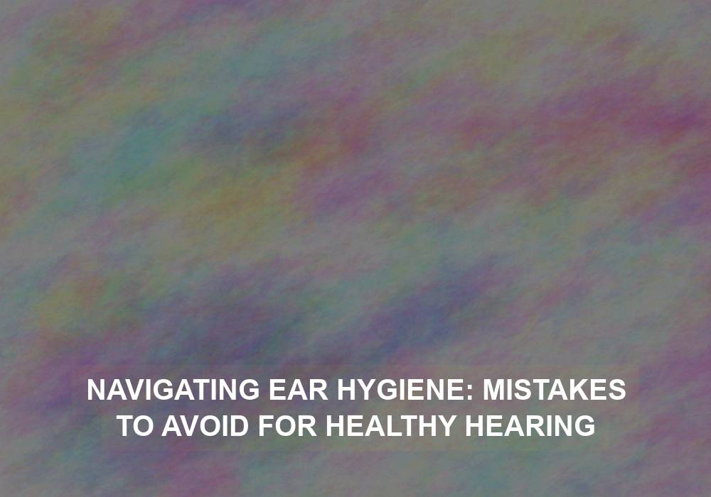 Navigating Ear Hygiene: Mistakes to Avoid for Healthy Hearing