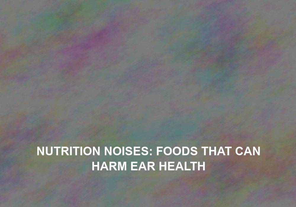 Nutrition Noises: Foods That Can Harm Ear Health