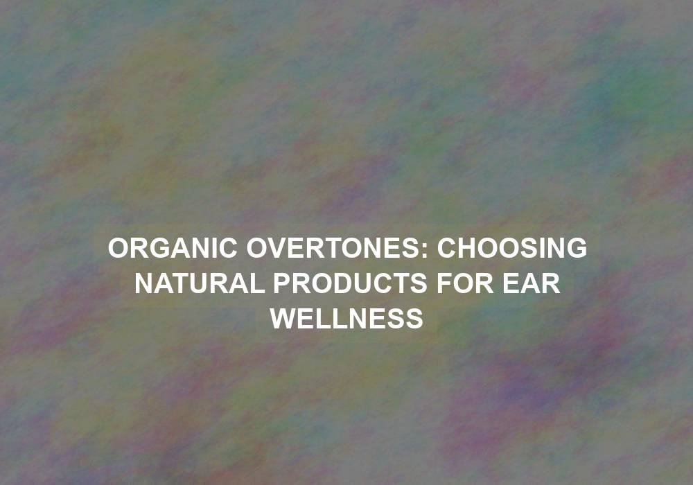 Organic Overtones: Choosing Natural Products for Ear Wellness
