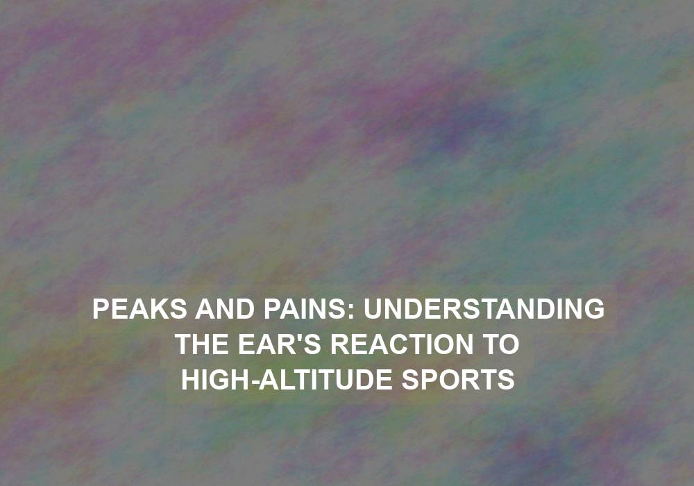 Peaks and Pains: Understanding the Ear’s Reaction to High-Altitude Sports