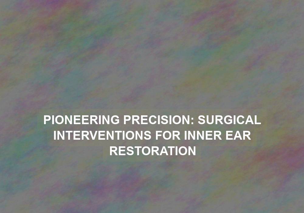 Pioneering Precision: Surgical Interventions for Inner Ear Restoration