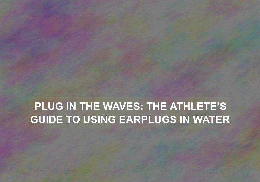 Plug in the Waves: The Athlete’s Guide to Using Earplugs in Water